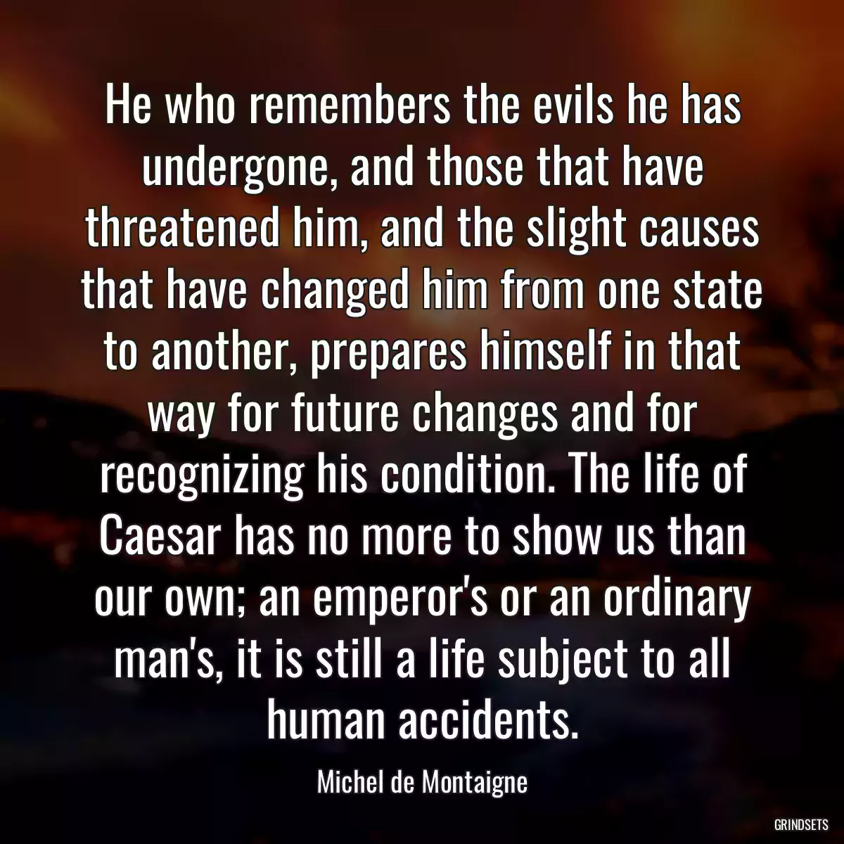 He who remembers the evils he has undergone, and those that have threatened him, and the slight causes that have changed him from one state to another, prepares himself in that way for future changes and for recognizing his condition. The life of Caesar has no more to show us than our own; an emperor\'s or an ordinary man\'s, it is still a life subject to all human accidents.