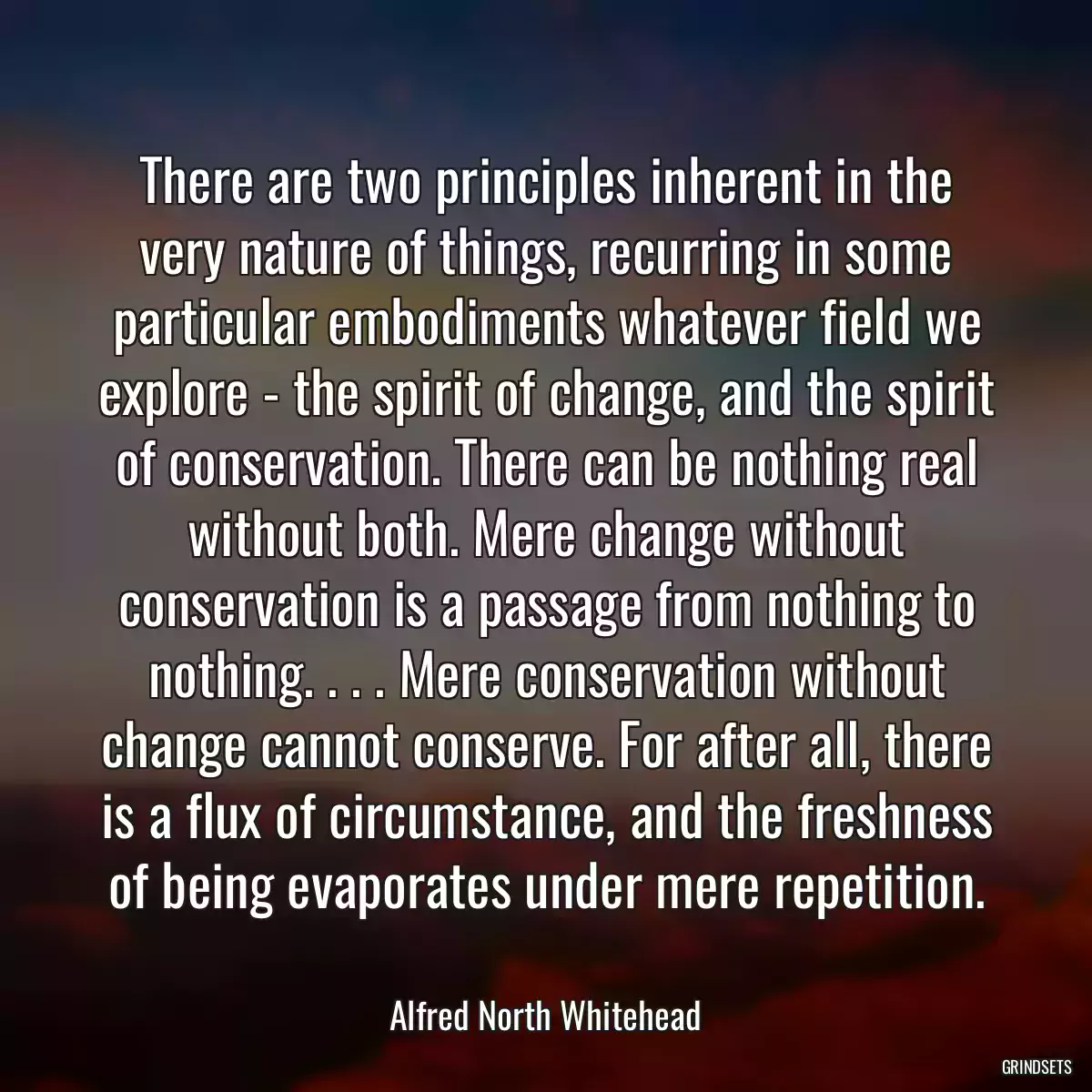 There are two principles inherent in the very nature of things, recurring in some particular embodiments whatever field we explore - the spirit of change, and the spirit of conservation. There can be nothing real without both. Mere change without conservation is a passage from nothing to nothing. . . . Mere conservation without change cannot conserve. For after all, there is a flux of circumstance, and the freshness of being evaporates under mere repetition.