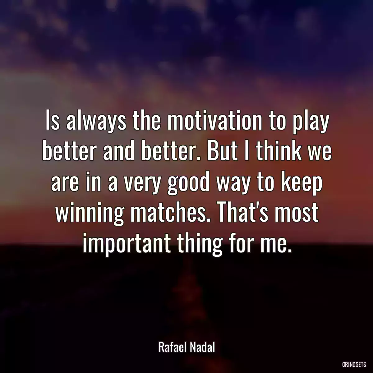 Is always the motivation to play better and better. But I think we are in a very good way to keep winning matches. That\'s most important thing for me.