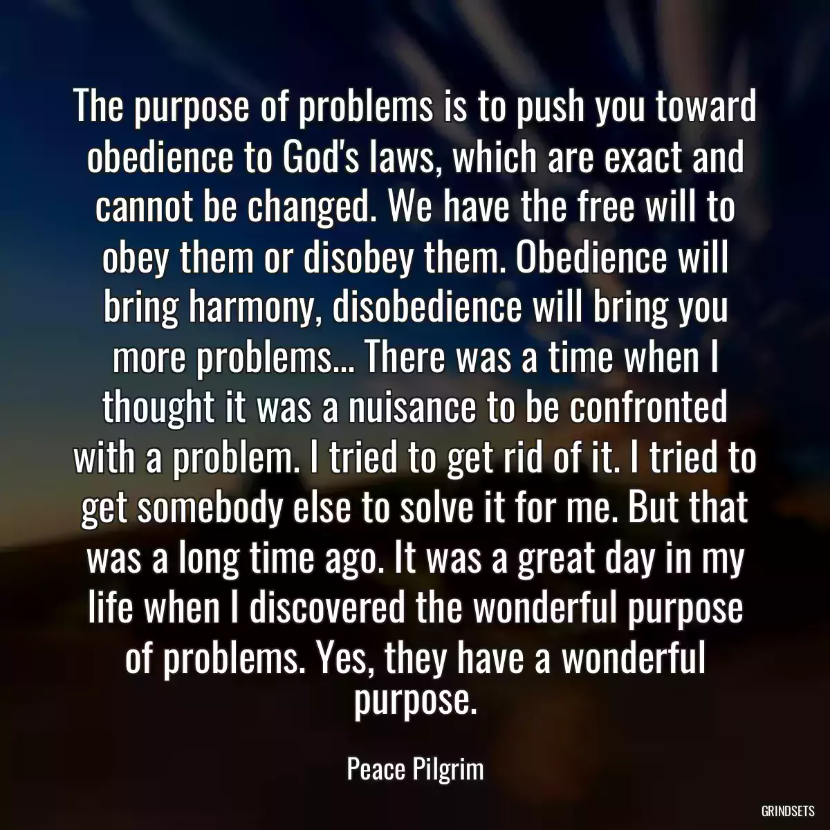 The purpose of problems is to push you toward obedience to God\'s laws, which are exact and cannot be changed. We have the free will to obey them or disobey them. Obedience will bring harmony, disobedience will bring you more problems... There was a time when I thought it was a nuisance to be confronted with a problem. I tried to get rid of it. I tried to get somebody else to solve it for me. But that was a long time ago. It was a great day in my life when I discovered the wonderful purpose of problems. Yes, they have a wonderful purpose.