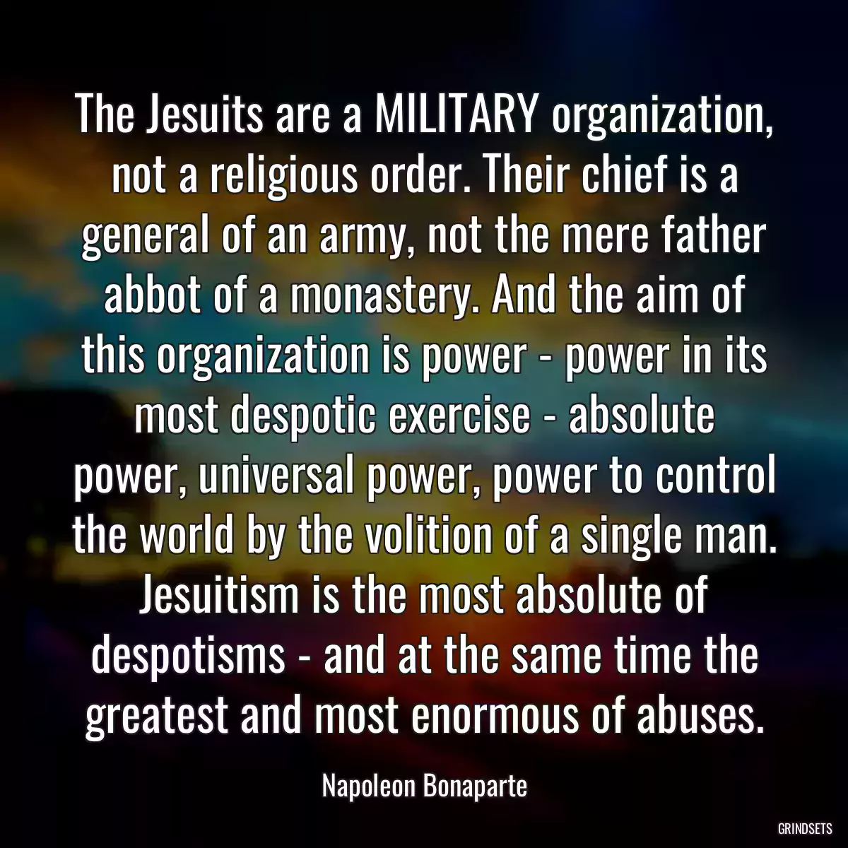 The Jesuits are a MILITARY organization, not a religious order. Their chief is a general of an army, not the mere father abbot of a monastery. And the aim of this organization is power - power in its most despotic exercise - absolute power, universal power, power to control the world by the volition of a single man. Jesuitism is the most absolute of despotisms - and at the same time the greatest and most enormous of abuses.