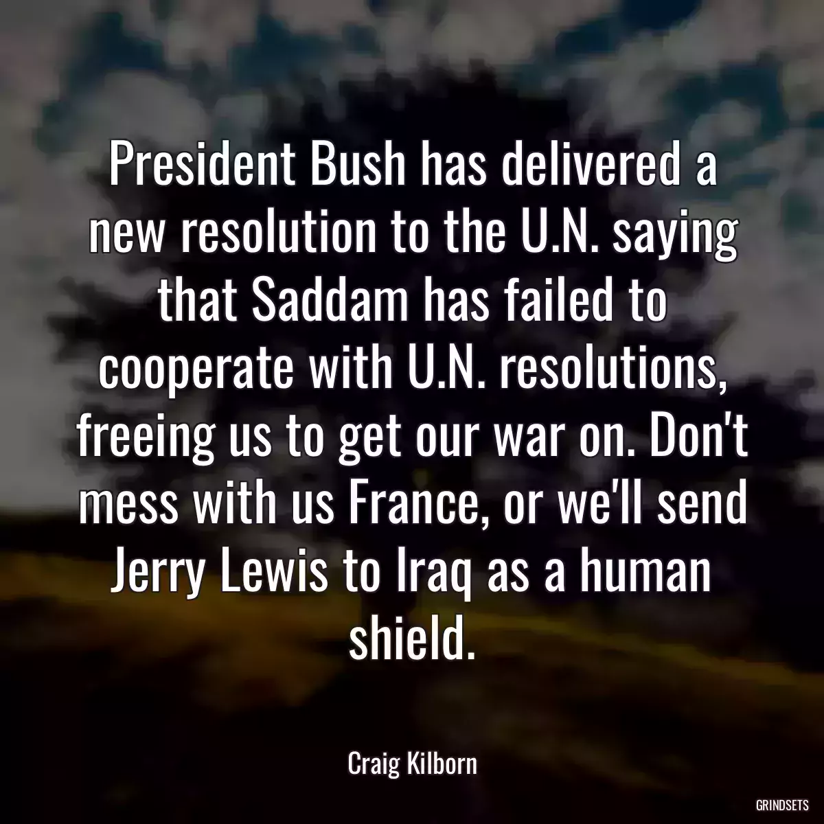 President Bush has delivered a new resolution to the U.N. saying that Saddam has failed to cooperate with U.N. resolutions, freeing us to get our war on. Don\'t mess with us France, or we\'ll send Jerry Lewis to Iraq as a human shield.