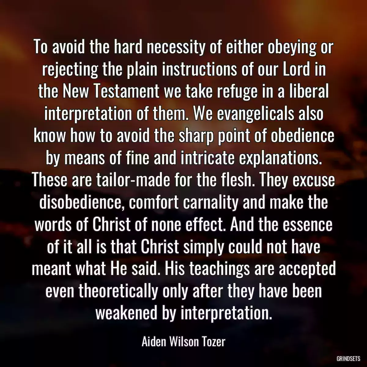 To avoid the hard necessity of either obeying or rejecting the plain instructions of our Lord in the New Testament we take refuge in a liberal interpretation of them. We evangelicals also know how to avoid the sharp point of obedience by means of fine and intricate explanations. These are tailor-made for the flesh. They excuse disobedience, comfort carnality and make the words of Christ of none effect. And the essence of it all is that Christ simply could not have meant what He said. His teachings are accepted even theoretically only after they have been weakened by interpretation.