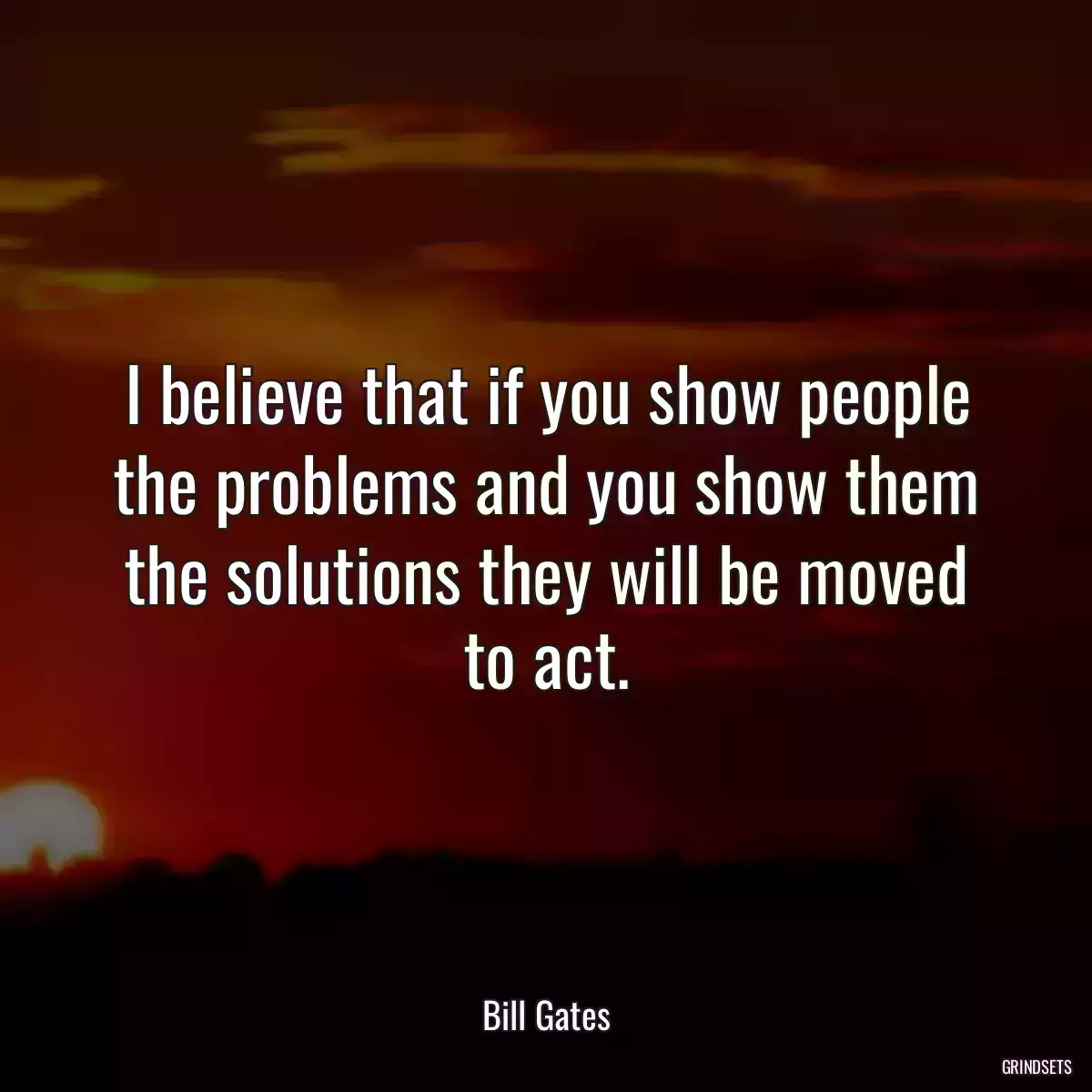 I believe that if you show people the problems and you show them the solutions they will be moved to act.