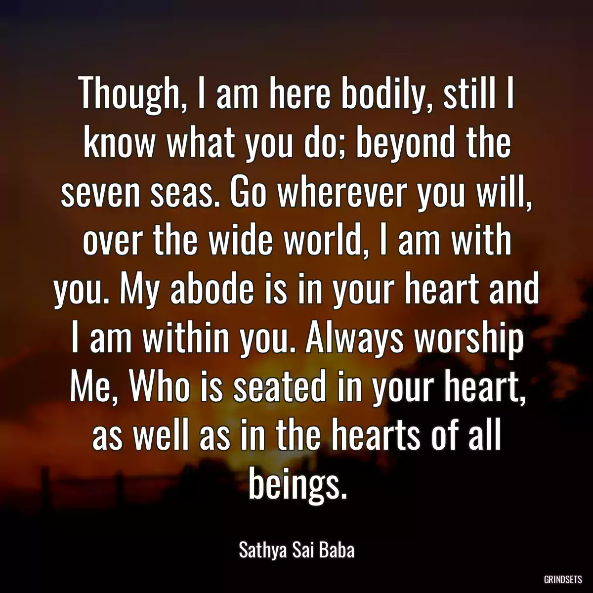 Though, I am here bodily, still I know what you do; beyond the seven seas. Go wherever you will, over the wide world, I am with you. My abode is in your heart and I am within you. Always worship Me, Who is seated in your heart, as well as in the hearts of all beings.