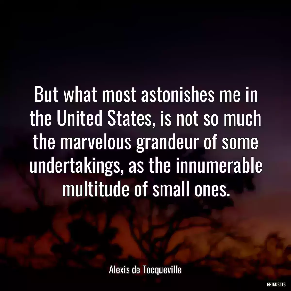 But what most astonishes me in the United States, is not so much the marvelous grandeur of some undertakings, as the innumerable multitude of small ones.