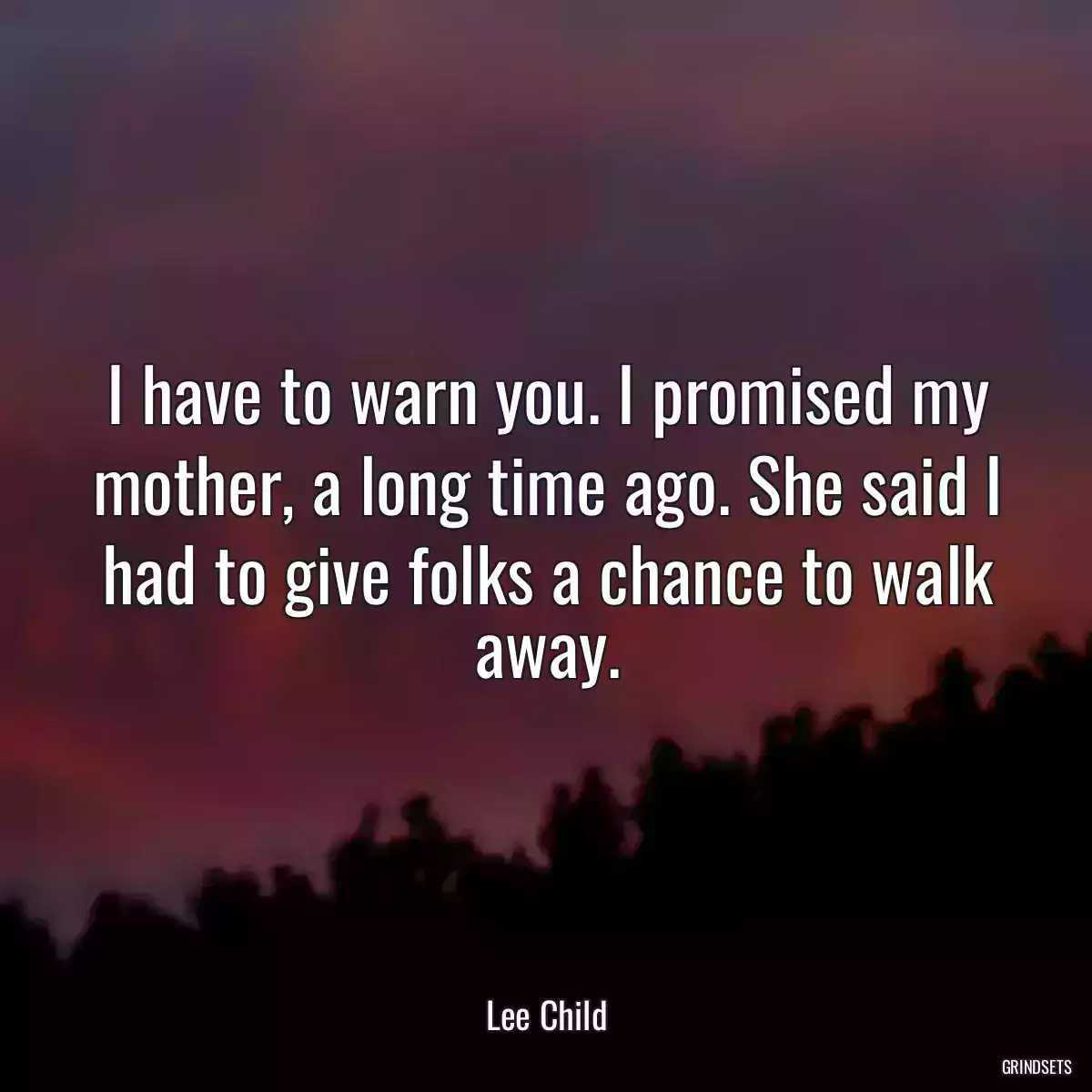 I have to warn you. I promised my mother, a long time ago. She said I had to give folks a chance to walk away.