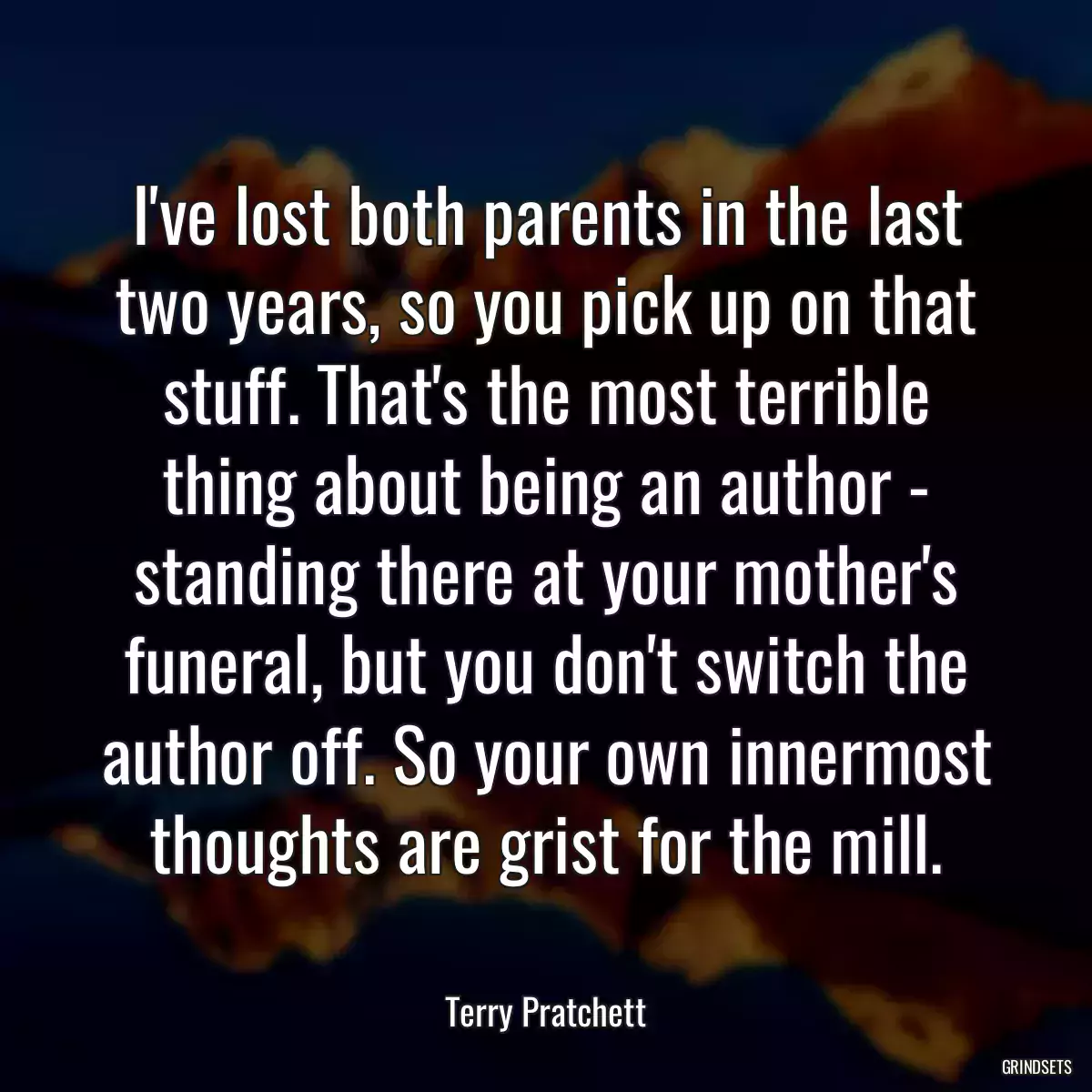 I\'ve lost both parents in the last two years, so you pick up on that stuff. That\'s the most terrible thing about being an author - standing there at your mother\'s funeral, but you don\'t switch the author off. So your own innermost thoughts are grist for the mill.