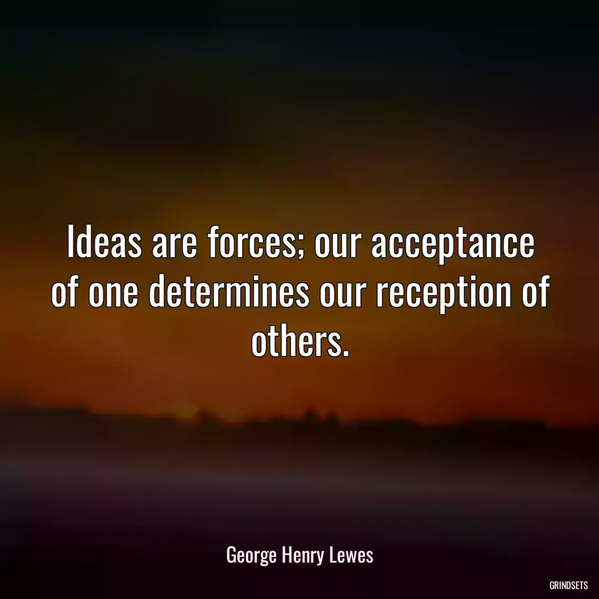 Ideas are forces; our acceptance of one determines our reception of others.