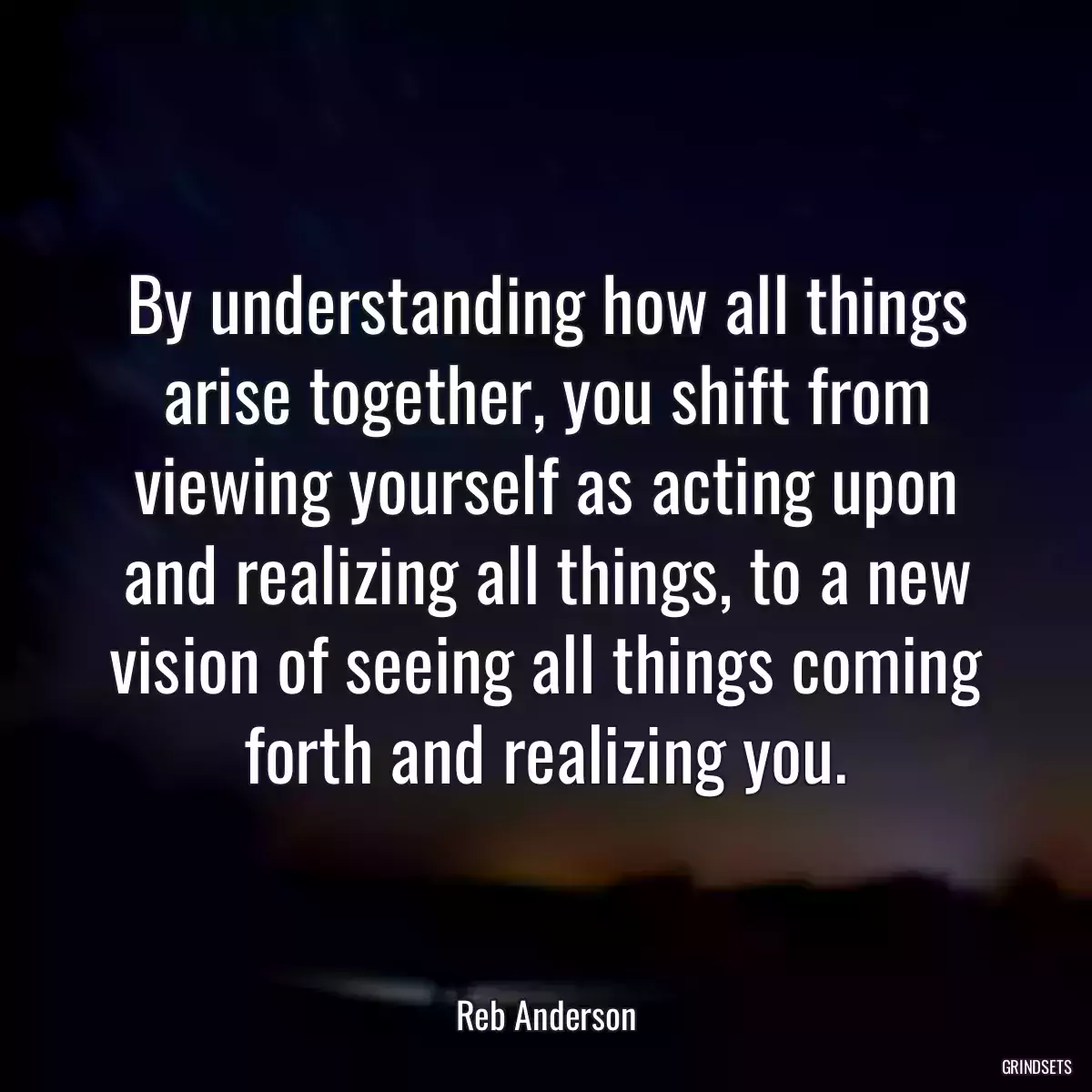 By understanding how all things arise together, you shift from viewing yourself as acting upon and realizing all things, to a new vision of seeing all things coming forth and realizing you.