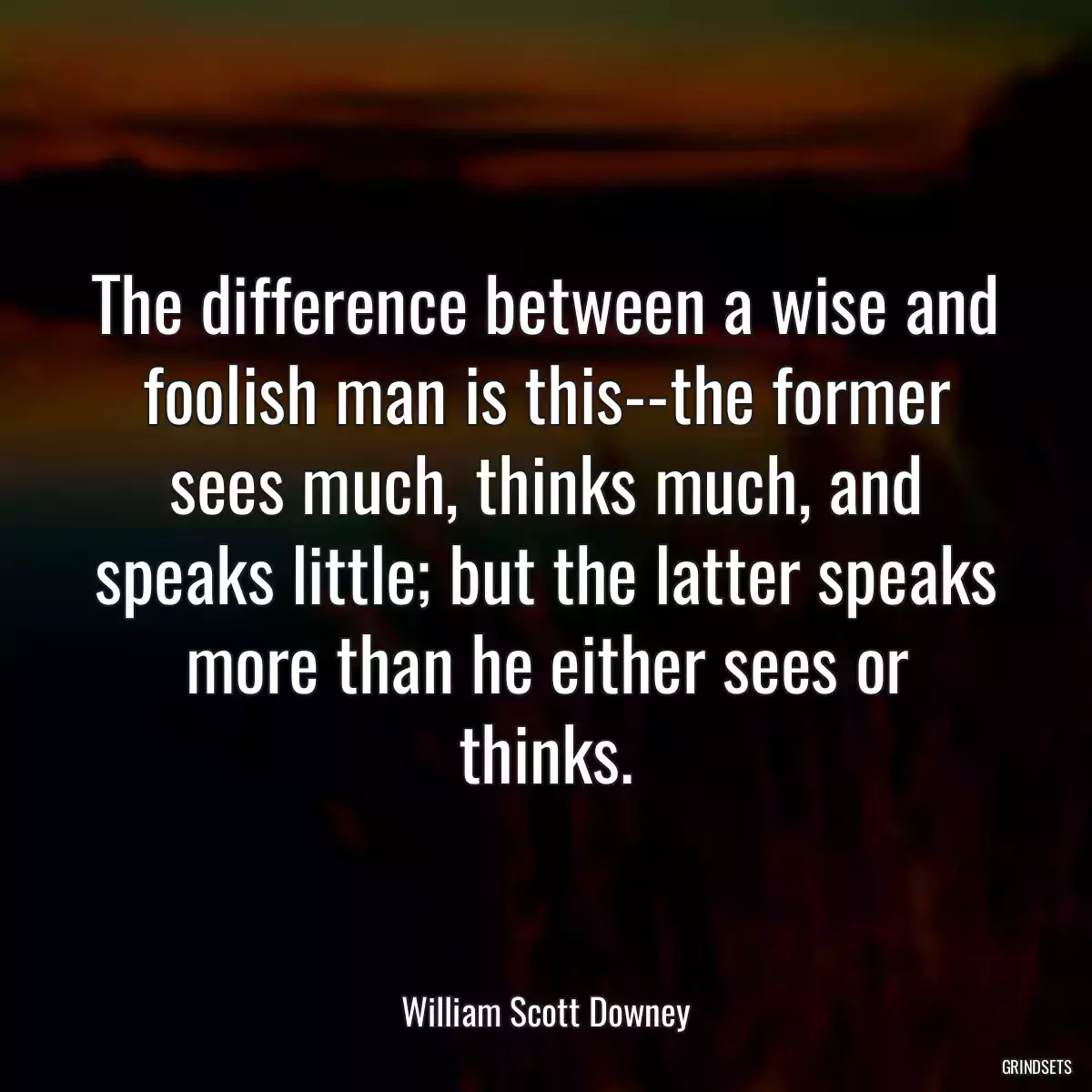 The difference between a wise and foolish man is this--the former sees much, thinks much, and speaks little; but the latter speaks more than he either sees or thinks.