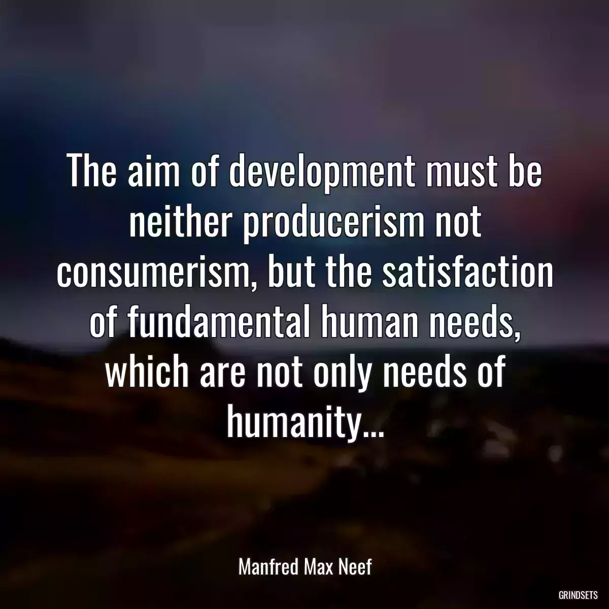 The aim of development must be neither producerism not consumerism, but the satisfaction of fundamental human needs, which are not only needs of humanity...