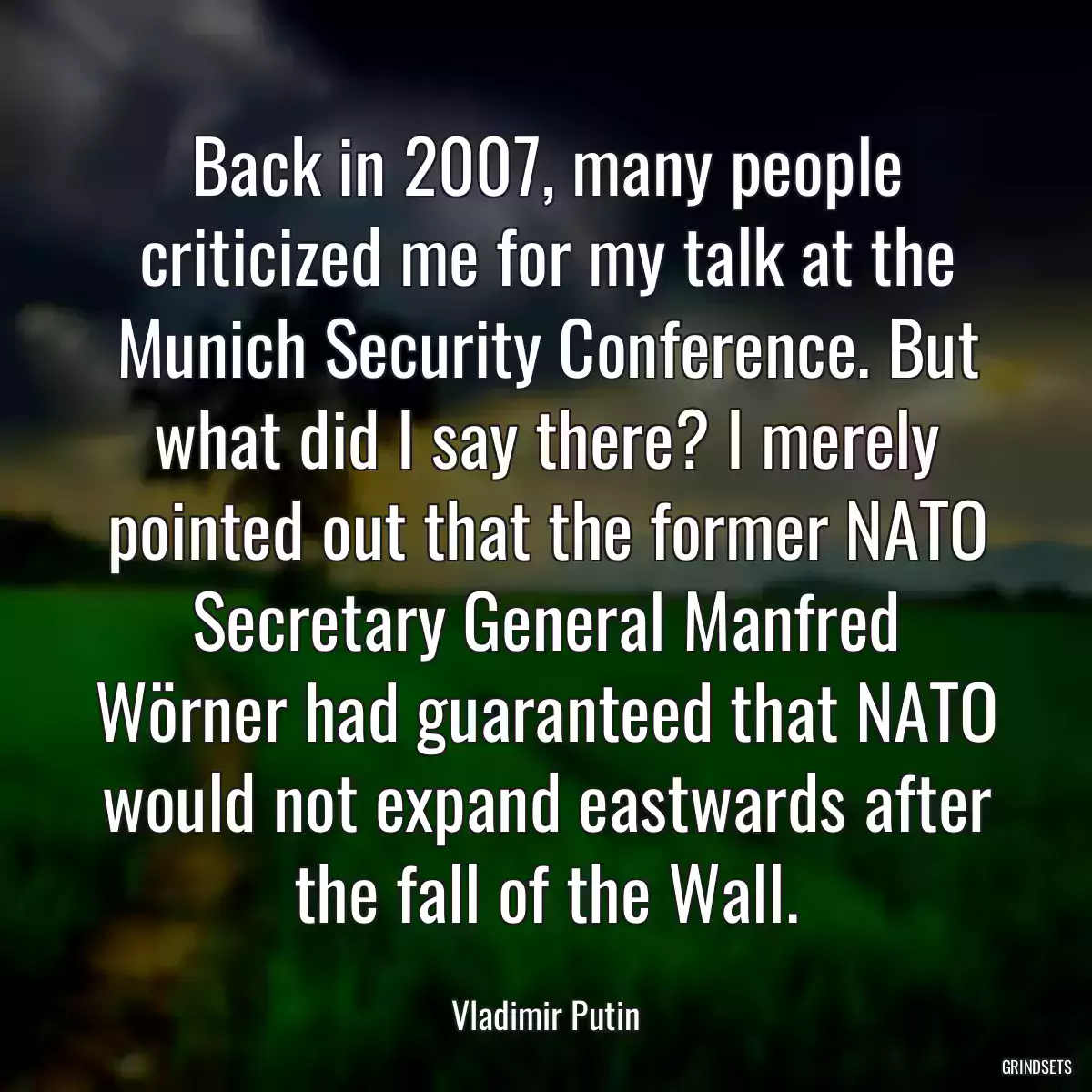 Back in 2007, many people criticized me for my talk at the Munich Security Conference. But what did I say there? I merely pointed out that the former NATO Secretary General Manfred Wörner had guaranteed that NATO would not expand eastwards after the fall of the Wall.