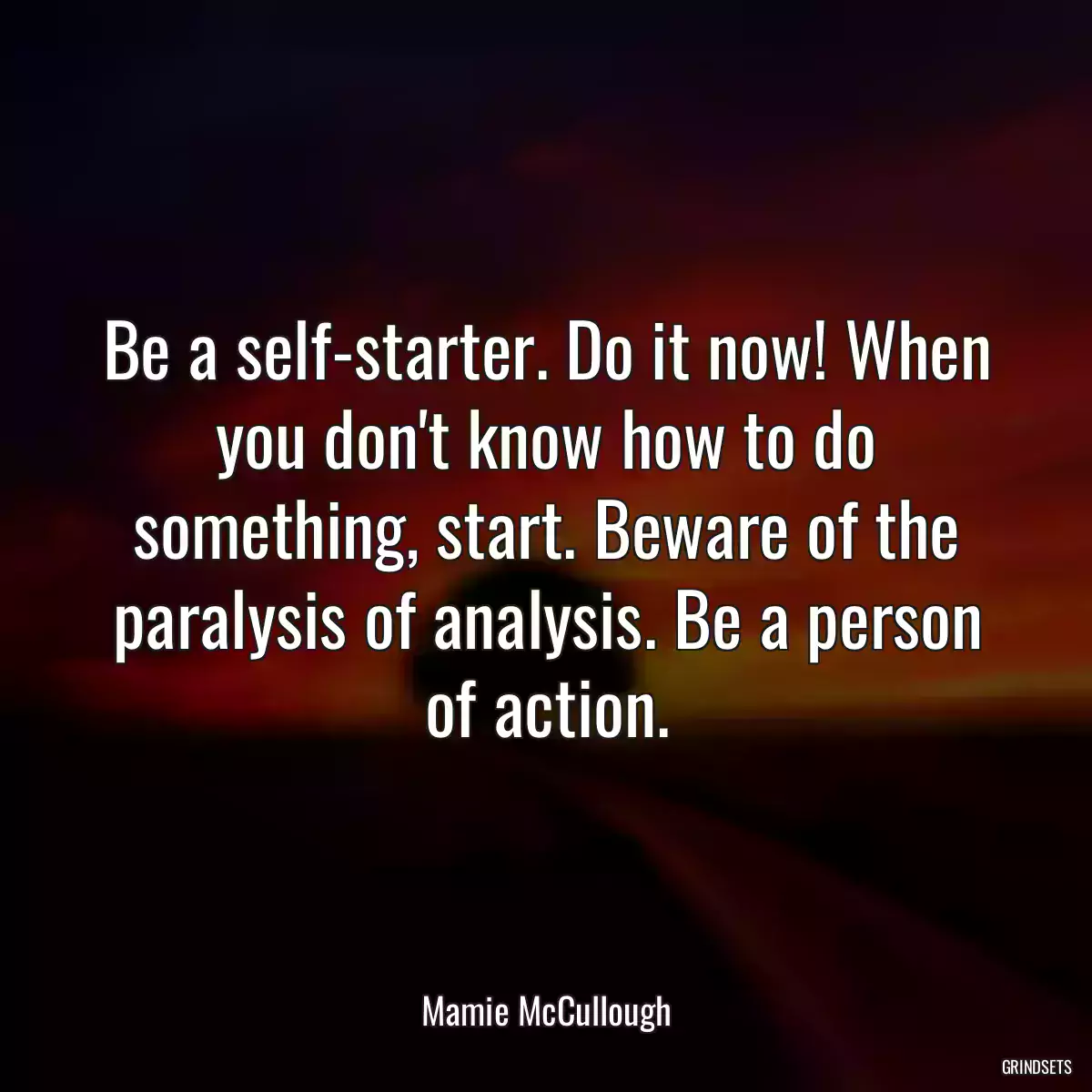 Be a self-starter. Do it now! When you don\'t know how to do something, start. Beware of the paralysis of analysis. Be a person of action.