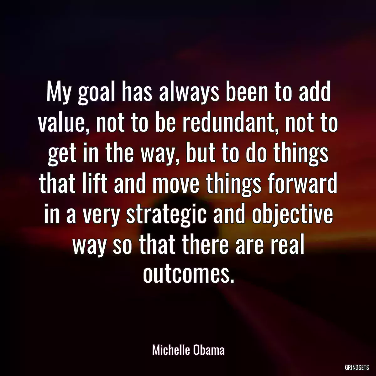 My goal has always been to add value, not to be redundant, not to get in the way, but to do things that lift and move things forward in a very strategic and objective way so that there are real outcomes.