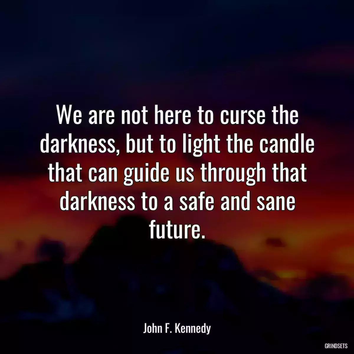 We are not here to curse the darkness, but to light the candle that can guide us through that darkness to a safe and sane future.