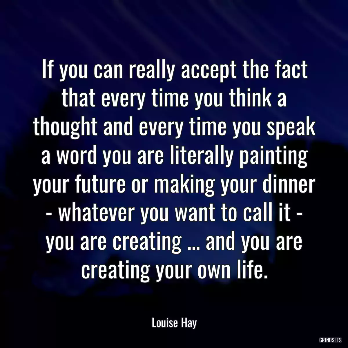 If you can really accept the fact that every time you think a thought and every time you speak a word you are literally painting your future or making your dinner - whatever you want to call it - you are creating ... and you are creating your own life.