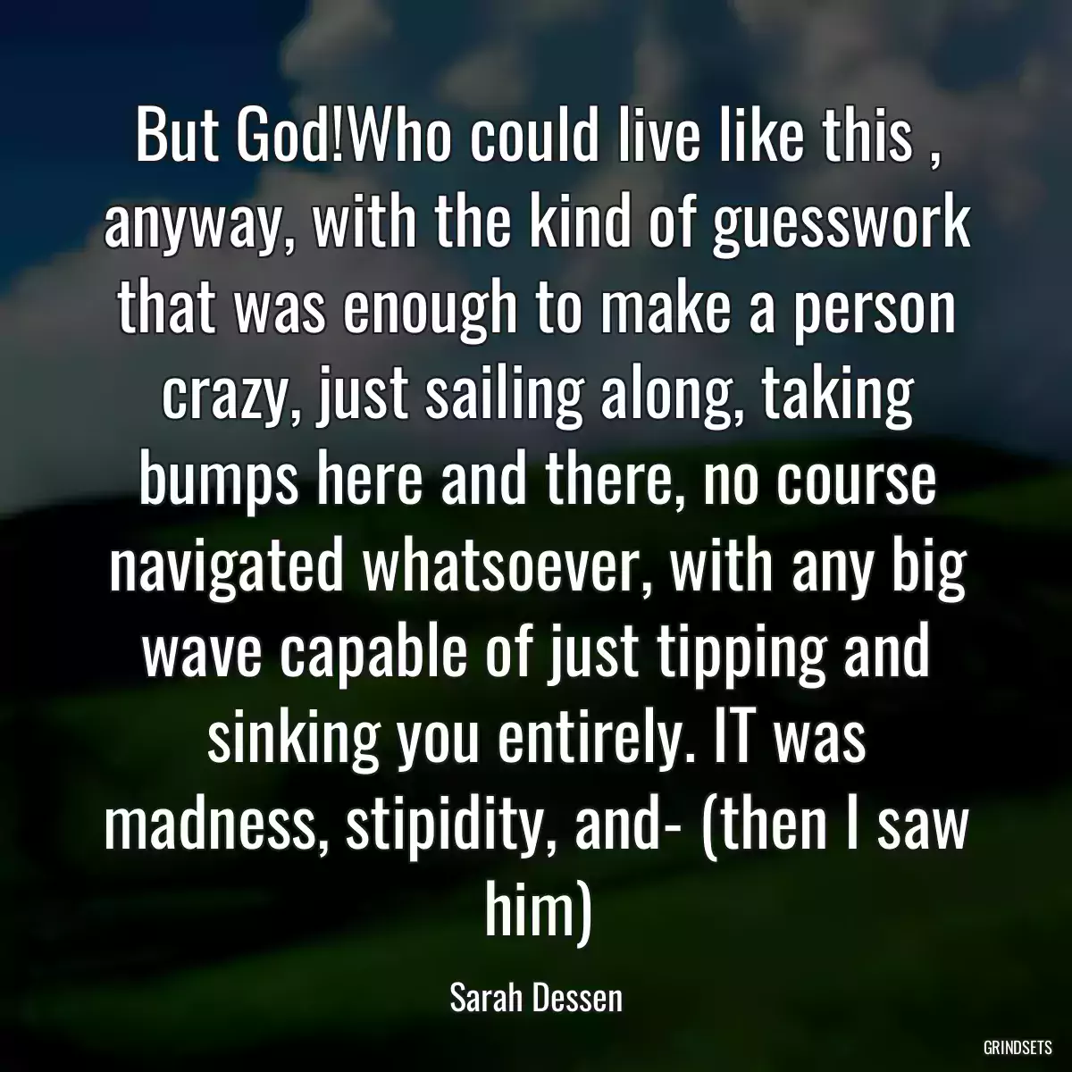 But God!Who could live like this , anyway, with the kind of guesswork that was enough to make a person crazy, just sailing along, taking bumps here and there, no course navigated whatsoever, with any big wave capable of just tipping and sinking you entirely. IT was madness, stipidity, and- (then I saw him)