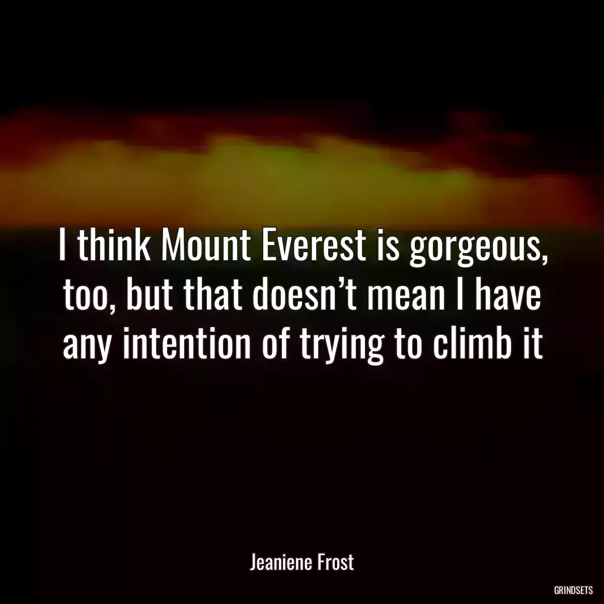 I think Mount Everest is gorgeous, too, but that doesn’t mean I have any intention of trying to climb it