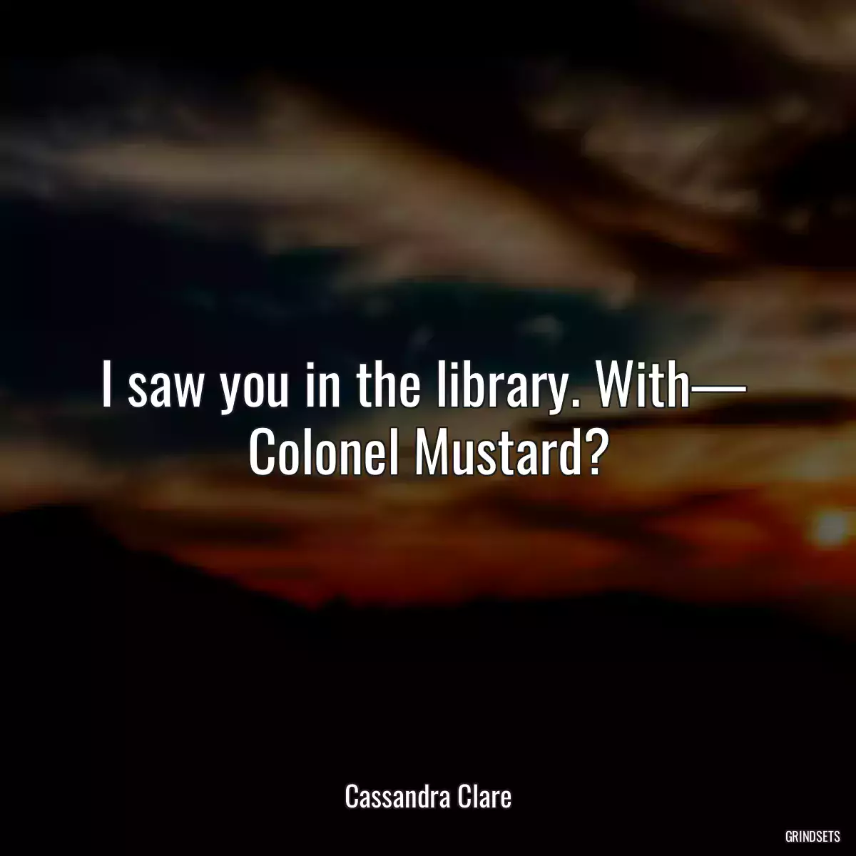 I saw you in the library. With—  Colonel Mustard?