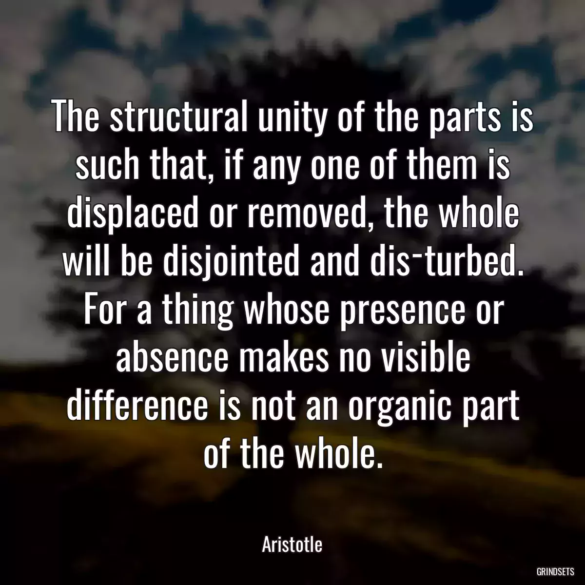 The structural unity of the parts is such that, if any one of them is displaced or removed, the whole will be disjointed and dis­turbed. For a thing whose presence or absence makes no visible difference is not an organic part of the whole.
