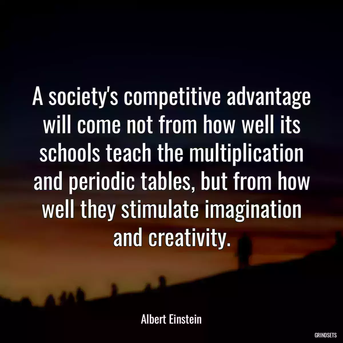 A society\'s competitive advantage will come not from how well its schools teach the multiplication and periodic tables, but from how well they stimulate imagination and creativity.