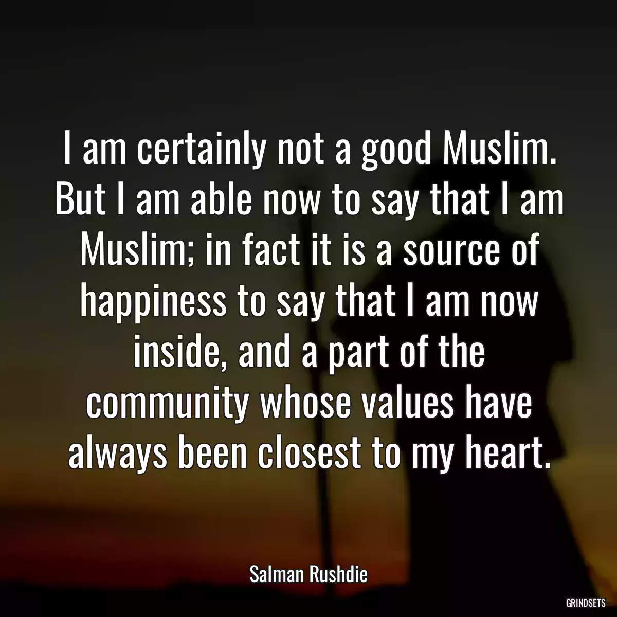 I am certainly not a good Muslim. But I am able now to say that I am Muslim; in fact it is a source of happiness to say that I am now inside, and a part of the community whose values have always been closest to my heart.