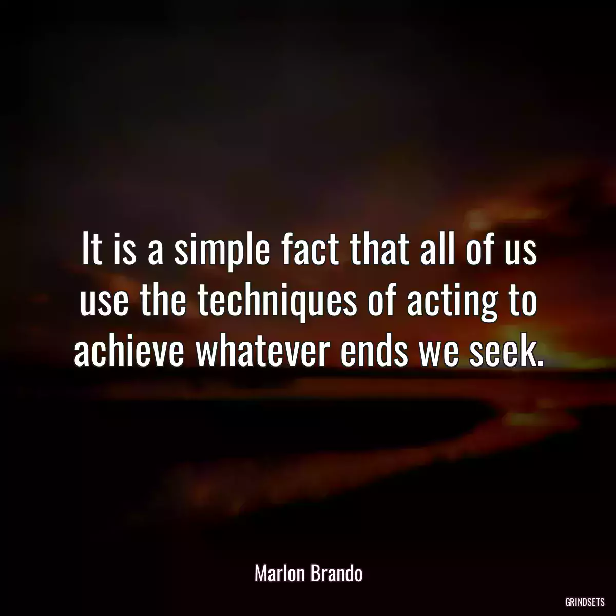 It is a simple fact that all of us use the techniques of acting to achieve whatever ends we seek.