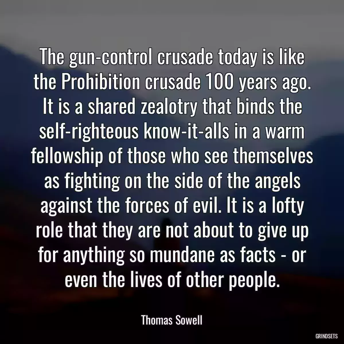 The gun-control crusade today is like the Prohibition crusade 100 years ago. It is a shared zealotry that binds the self-righteous know-it-alls in a warm fellowship of those who see themselves as fighting on the side of the angels against the forces of evil. It is a lofty role that they are not about to give up for anything so mundane as facts - or even the lives of other people.