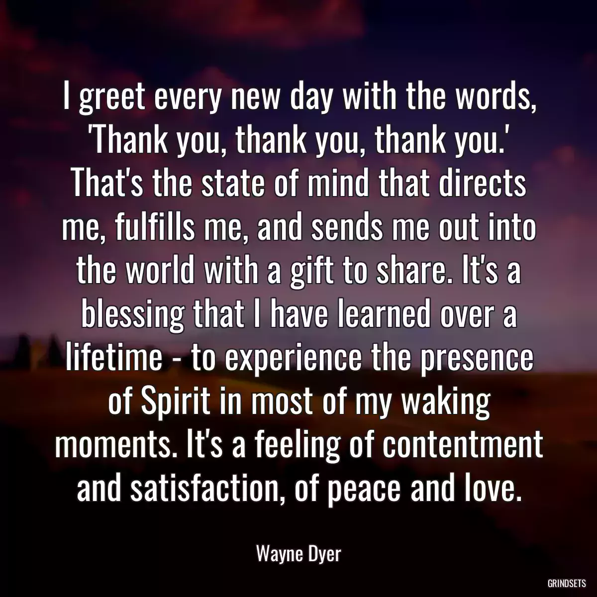 I greet every new day with the words, \'Thank you, thank you, thank you.\' That\'s the state of mind that directs me, fulfills me, and sends me out into the world with a gift to share. It\'s a blessing that I have learned over a lifetime - to experience the presence of Spirit in most of my waking moments. It\'s a feeling of contentment and satisfaction, of peace and love.