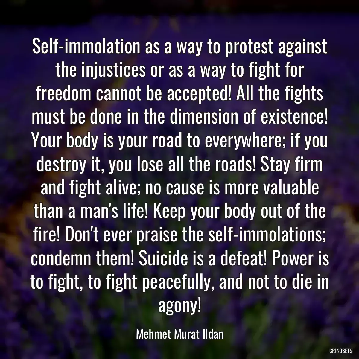 Self-immolation as a way to protest against the injustices or as a way to fight for freedom cannot be accepted! All the fights must be done in the dimension of existence! Your body is your road to everywhere; if you destroy it, you lose all the roads! Stay firm and fight alive; no cause is more valuable than a man\'s life! Keep your body out of the fire! Don\'t ever praise the self-immolations; condemn them! Suicide is a defeat! Power is to fight, to fight peacefully, and not to die in agony!