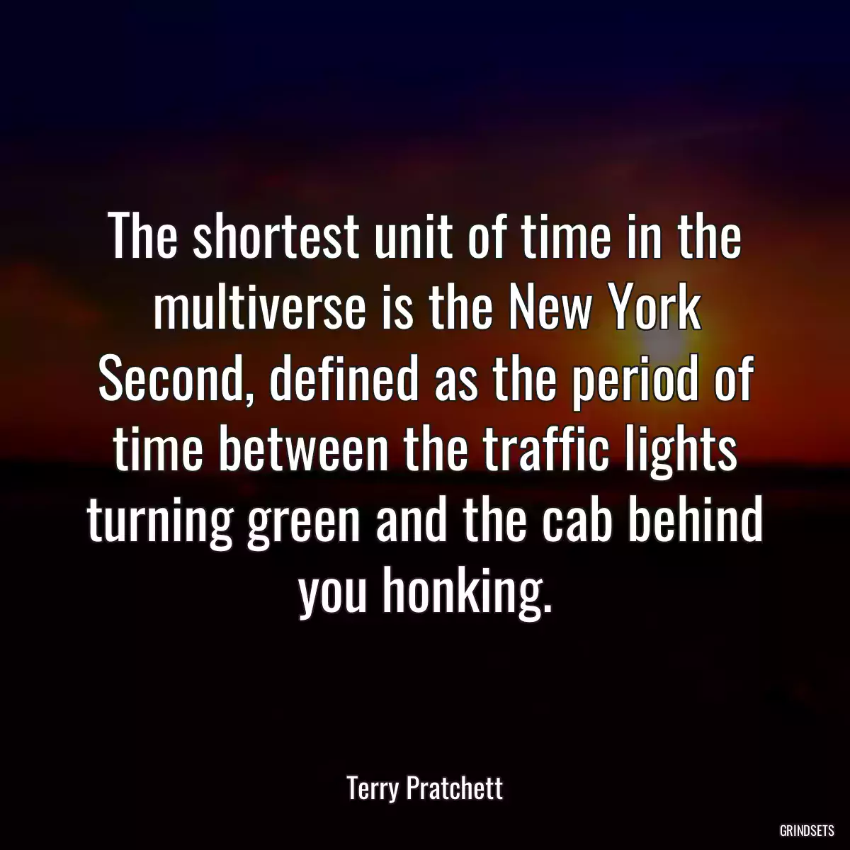 The shortest unit of time in the multiverse is the New York Second, defined as the period of time between the traffic lights turning green and the cab behind you honking.