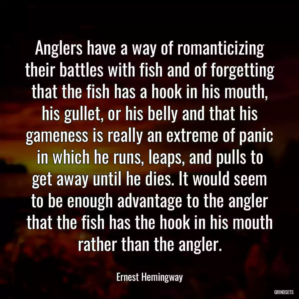 Anglers have a way of romanticizing their battles with fish and of forgetting that the fish has a hook in his mouth, his gullet, or his belly and that his gameness is really an extreme of panic in which he runs, leaps, and pulls to get away until he dies. It would seem to be enough advantage to the angler that the fish has the hook in his mouth rather than the angler.