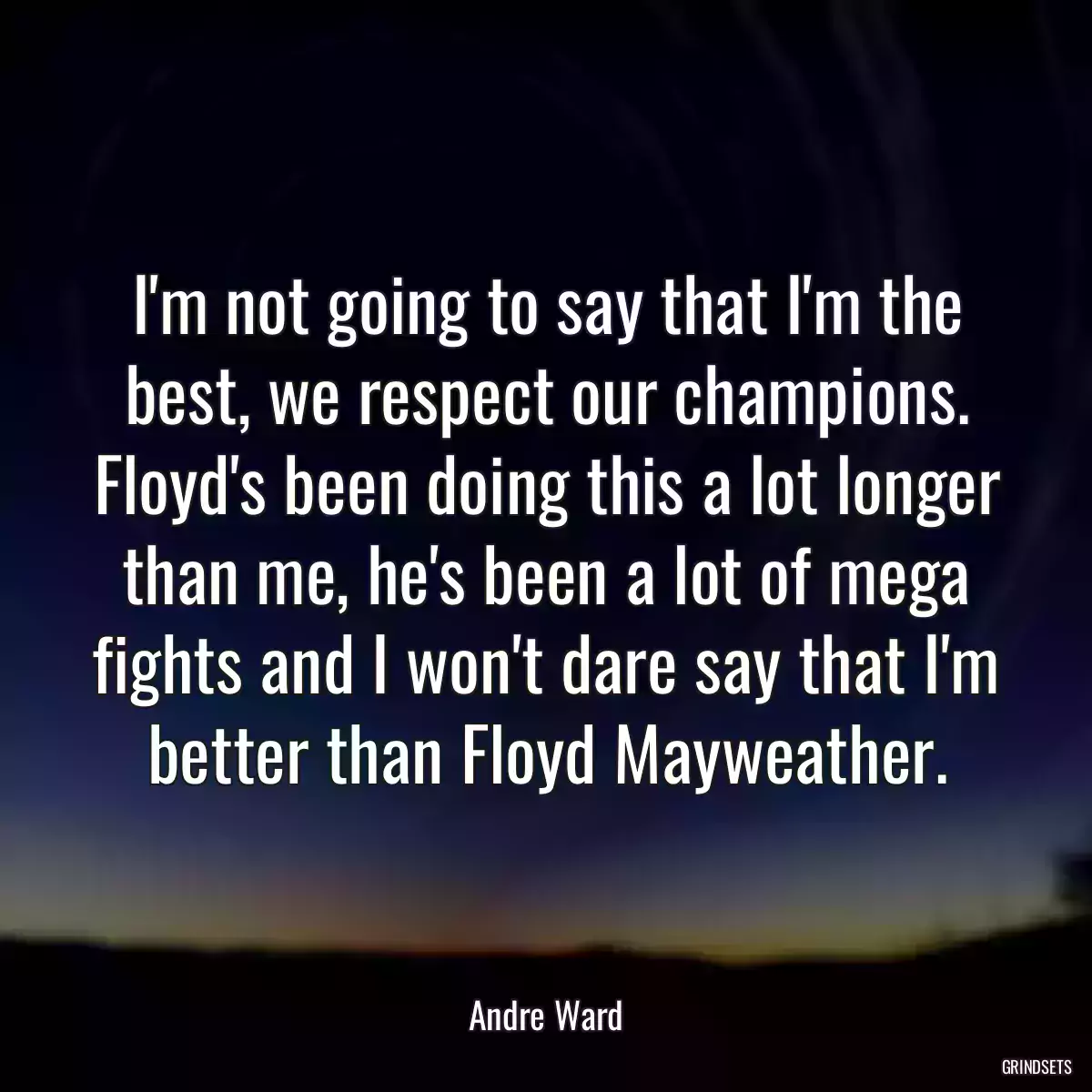 I\'m not going to say that I\'m the best, we respect our champions. Floyd\'s been doing this a lot longer than me, he\'s been a lot of mega fights and I won\'t dare say that I\'m better than Floyd Mayweather.