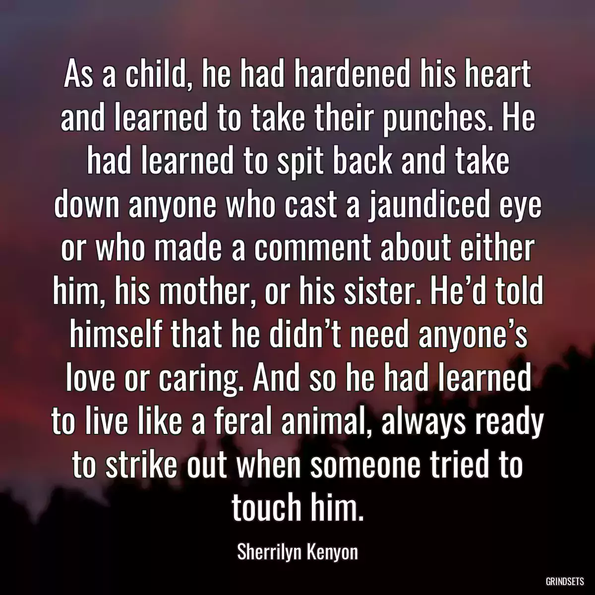 As a child, he had hardened his heart and learned to take their punches. He had learned to spit back and take down anyone who cast a jaundiced eye or who made a comment about either him, his mother, or his sister. He’d told himself that he didn’t need anyone’s love or caring. And so he had learned to live like a feral animal, always ready to strike out when someone tried to touch him.