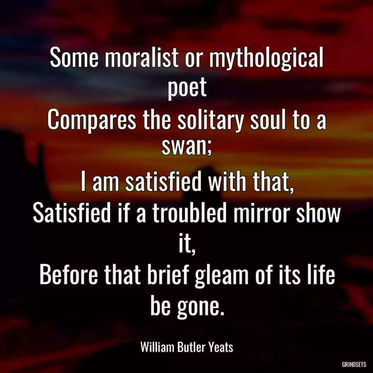 Some moralist or mythological poet
Compares the solitary soul to a swan;
I am satisfied with that,
Satisfied if a troubled mirror show it,
Before that brief gleam of its life be gone.