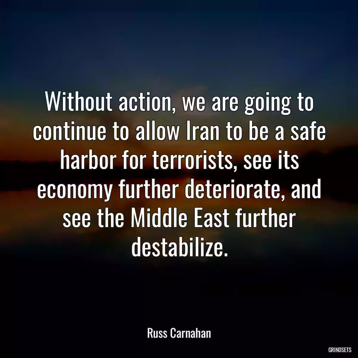 Without action, we are going to continue to allow Iran to be a safe harbor for terrorists, see its economy further deteriorate, and see the Middle East further destabilize.