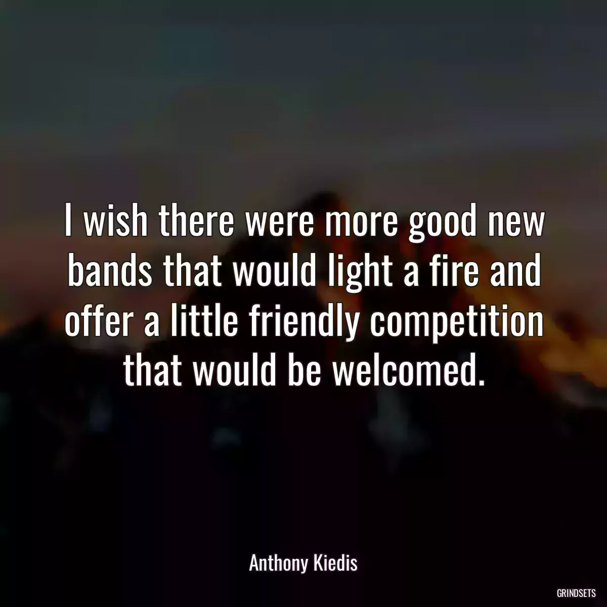 I wish there were more good new bands that would light a fire and offer a little friendly competition that would be welcomed.