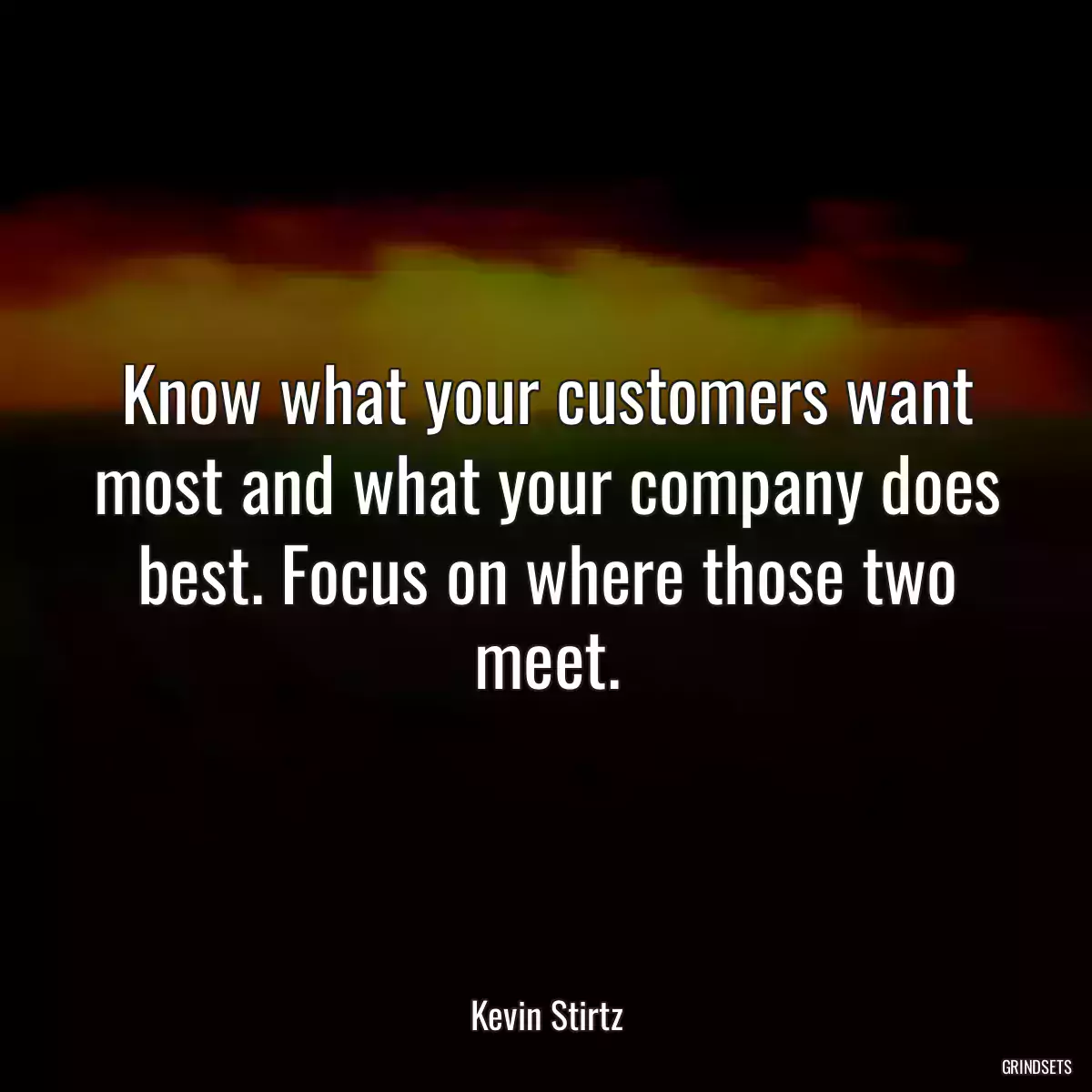 Know what your customers want most and what your company does best. Focus on where those two meet.