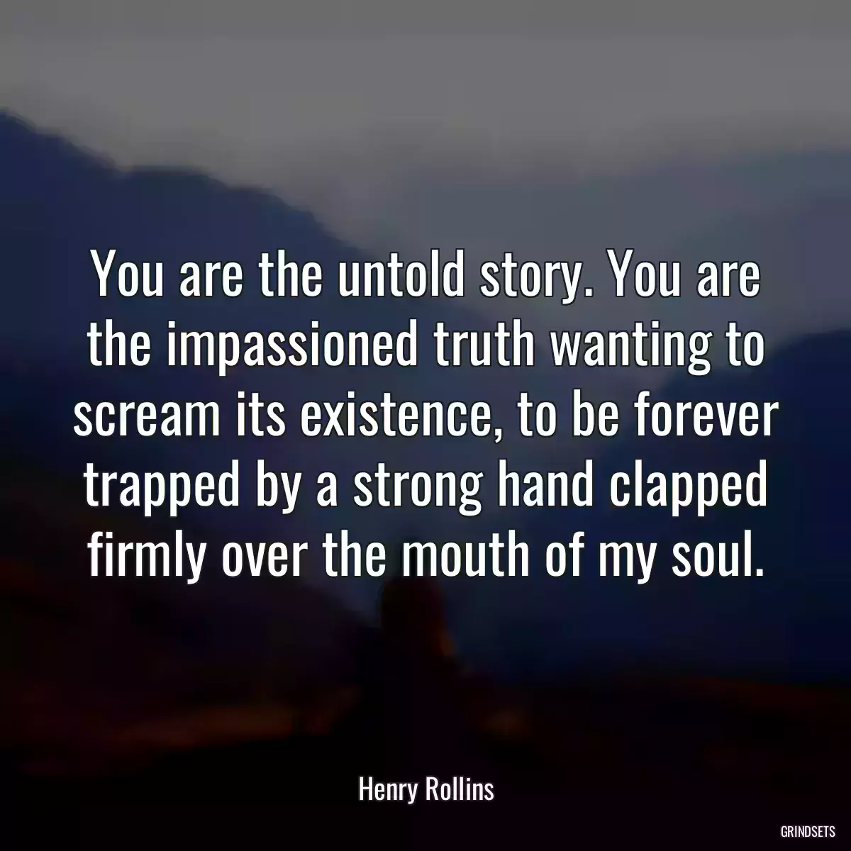 You are the untold story. You are the impassioned truth wanting to scream its existence, to be forever trapped by a strong hand clapped firmly over the mouth of my soul.