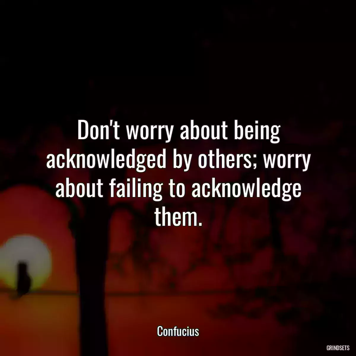 Don\'t worry about being acknowledged by others; worry about failing to acknowledge them.