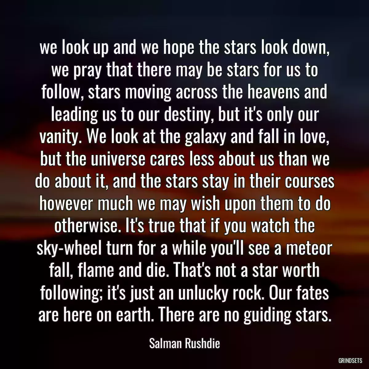 we look up and we hope the stars look down, we pray that there may be stars for us to follow, stars moving across the heavens and leading us to our destiny, but it\'s only our vanity. We look at the galaxy and fall in love, but the universe cares less about us than we do about it, and the stars stay in their courses however much we may wish upon them to do otherwise. It\'s true that if you watch the sky-wheel turn for a while you\'ll see a meteor fall, flame and die. That\'s not a star worth following; it\'s just an unlucky rock. Our fates are here on earth. There are no guiding stars.