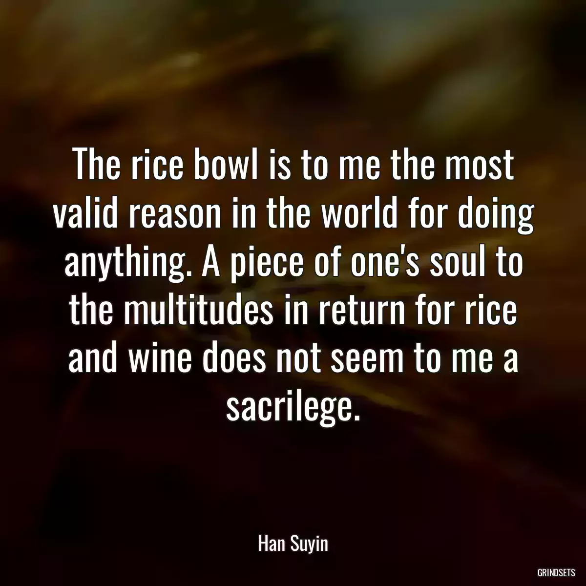 The rice bowl is to me the most valid reason in the world for doing anything. A piece of one\'s soul to the multitudes in return for rice and wine does not seem to me a sacrilege.