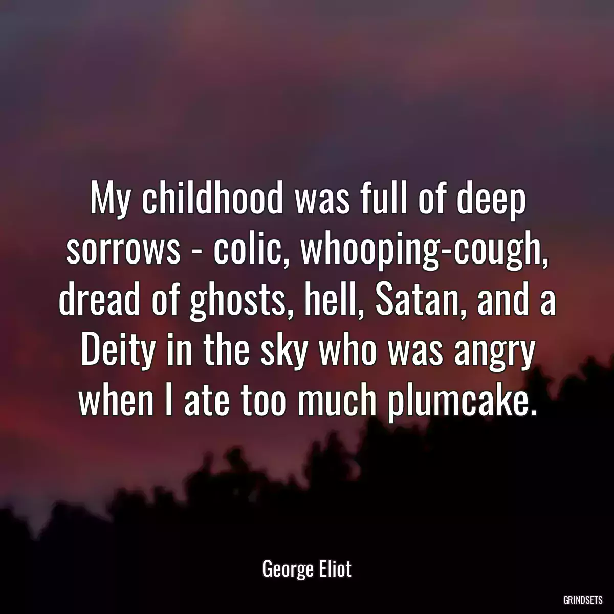 My childhood was full of deep sorrows - colic, whooping-cough, dread of ghosts, hell, Satan, and a Deity in the sky who was angry when I ate too much plumcake.