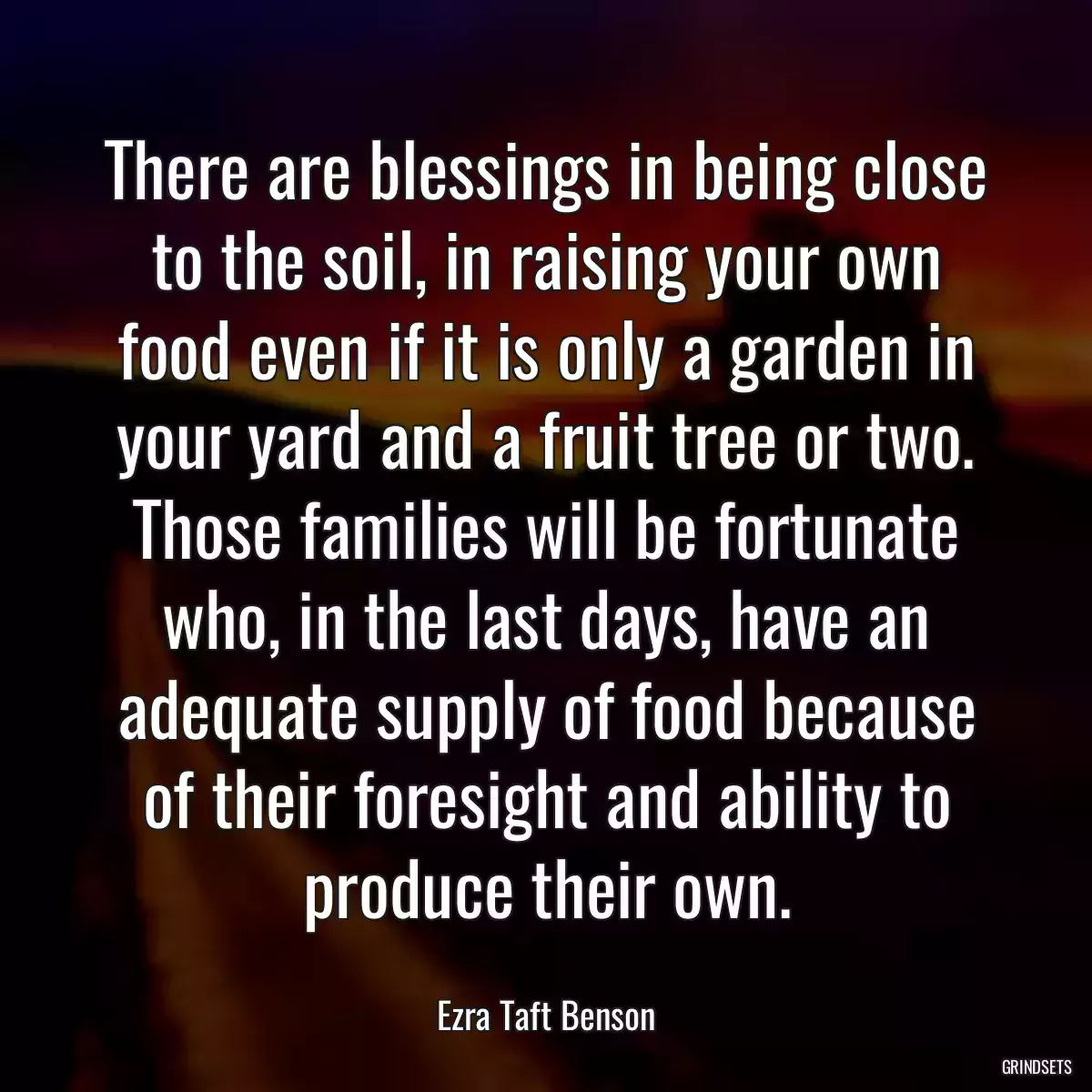 There are blessings in being close to the soil, in raising your own food even if it is only a garden in your yard and a fruit tree or two. Those families will be fortunate who, in the last days, have an adequate supply of food because of their foresight and ability to produce their own.