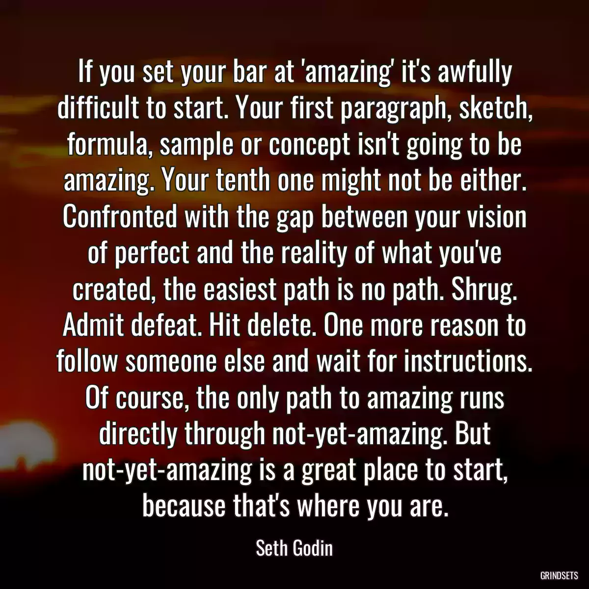 If you set your bar at \'amazing\' it\'s awfully difficult to start. Your first paragraph, sketch, formula, sample or concept isn\'t going to be amazing. Your tenth one might not be either. Confronted with the gap between your vision of perfect and the reality of what you\'ve created, the easiest path is no path. Shrug. Admit defeat. Hit delete. One more reason to follow someone else and wait for instructions. Of course, the only path to amazing runs directly through not-yet-amazing. But not-yet-amazing is a great place to start, because that\'s where you are.