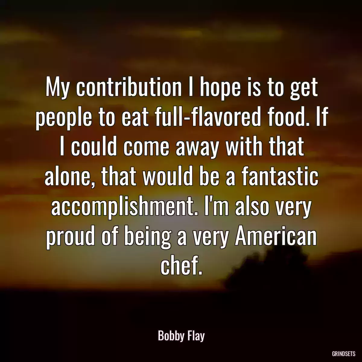 My contribution I hope is to get people to eat full-flavored food. If I could come away with that alone, that would be a fantastic accomplishment. I\'m also very proud of being a very American chef.