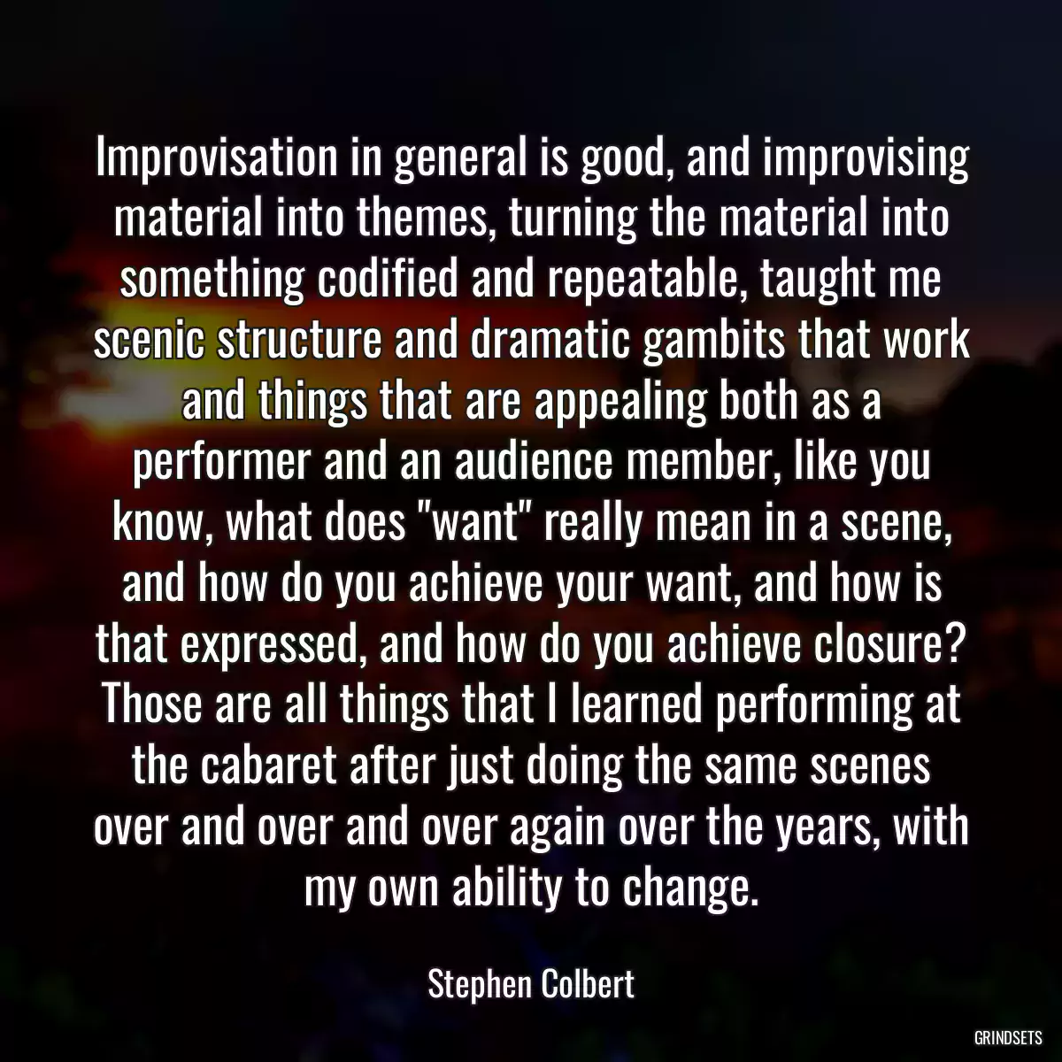 Improvisation in general is good, and improvising material into themes, turning the material into something codified and repeatable, taught me scenic structure and dramatic gambits that work and things that are appealing both as a performer and an audience member, like you know, what does \