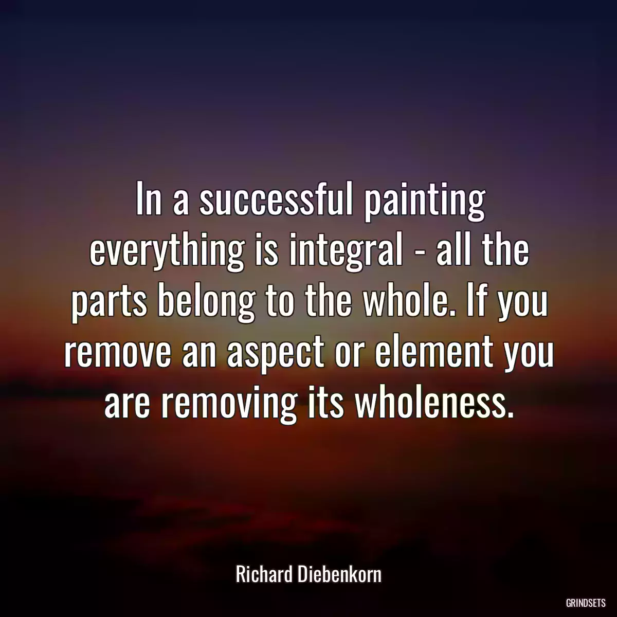 In a successful painting everything is integral - all the parts belong to the whole. If you remove an aspect or element you are removing its wholeness.