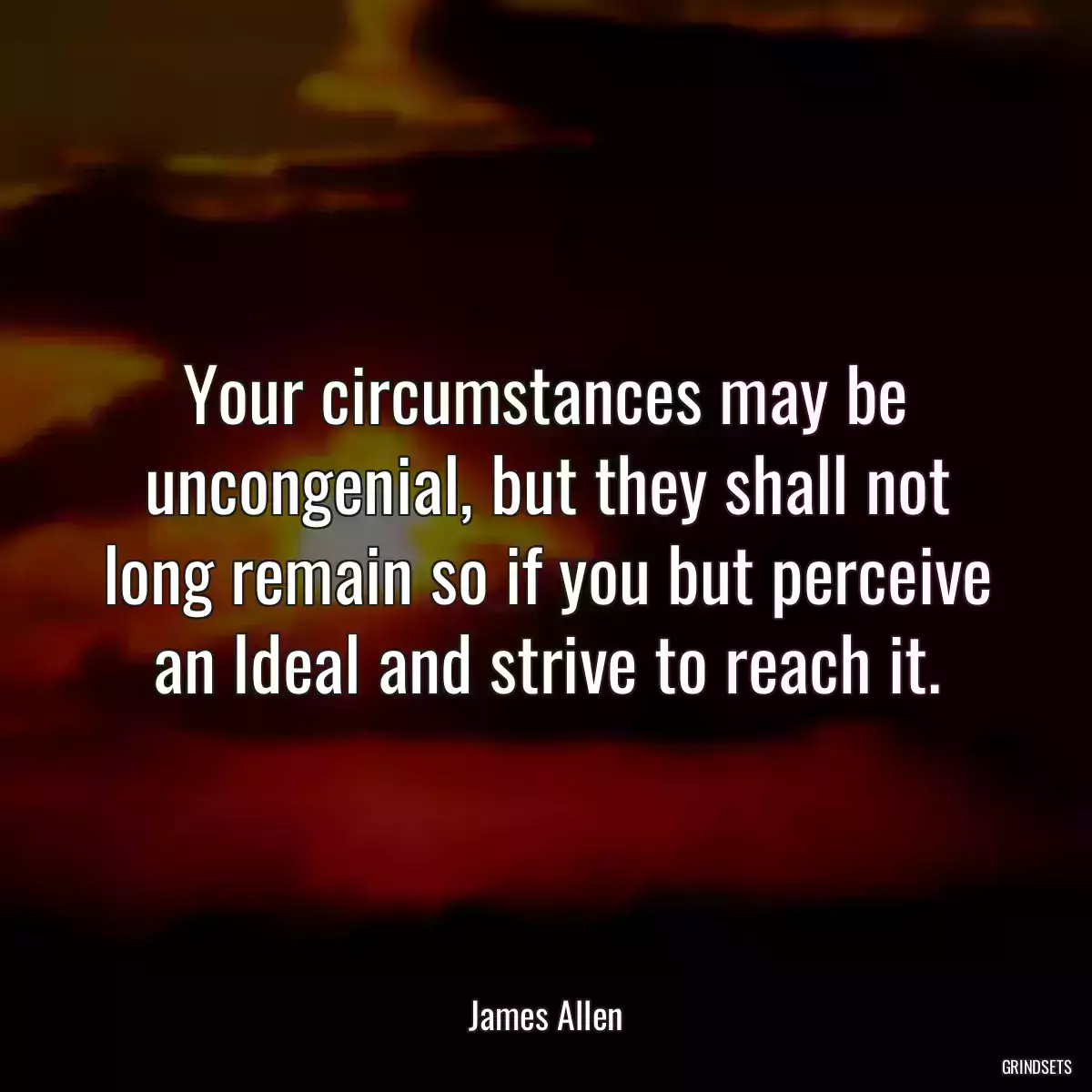 Your circumstances may be uncongenial, but they shall not long remain so if you but perceive an Ideal and strive to reach it.